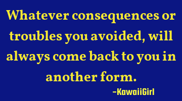 Whatever consequences or troubles you avoided, will always come back to you in another