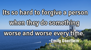 Its so hard to forgive a person when they do something worse and worse every time.