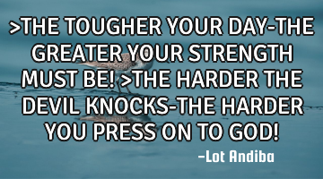 >THE TOUGHER YOUR DAY-THE GREATER YOUR STRENGTH MUST BE! >THE HARDER THE DEVIL KNOCKS-THE HARDER YOU