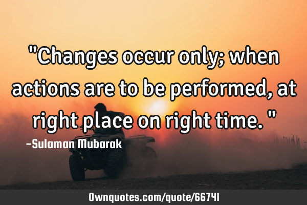 "Changes occur only; when actions are to be performed, at right place on right time."