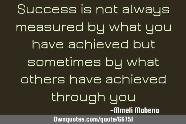 Success is not always measured by what you have achieved but sometimes by what others have achieved