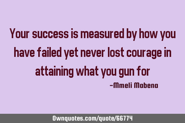 Your success is measured by how you have failed yet never lost courage in attaining what you gun