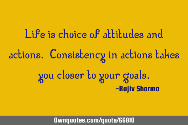 Life is choice of attitudes and actions. Consistency in actions takes you closer to your