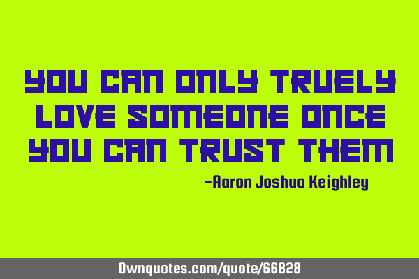 You can only truely love someone once you can trust