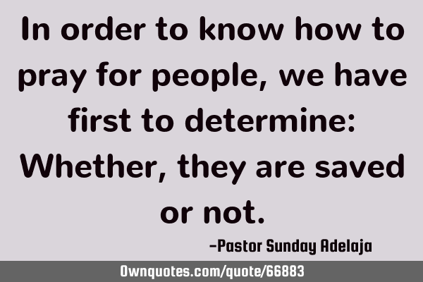 In order to know how to pray for people, we have first to determine: Whether, they are saved or