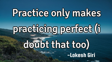 Practice only makes practicing perfect (i doubt that too)
