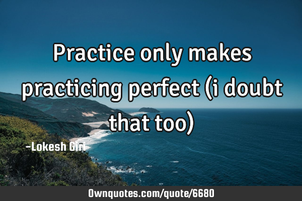 Practice only makes practicing perfect (i doubt that too)