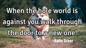 when the hole world is against you walk through the door to a new one!