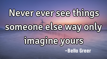 Never ever see things someone else way only imagine yours