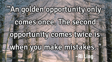 "An golden opportunity only comes once. The second opportunity comes twice is when you make