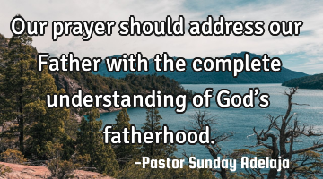 Our prayer should address our Father with the complete understanding of God’s fatherhood.