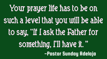 Your prayer life has to be on such a level that you will be able to say, “If I ask the Father for