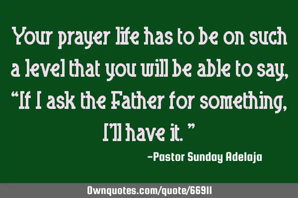 Your prayer life has to be on such a level that you will be able to say, “If I ask the Father for