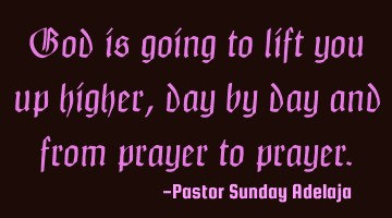 God is going to lift you up higher, day by day and from prayer to prayer.
