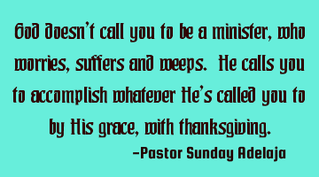 God doesn’t call you to be a minister, who worries, suffers and weeps. He calls you to accomplish