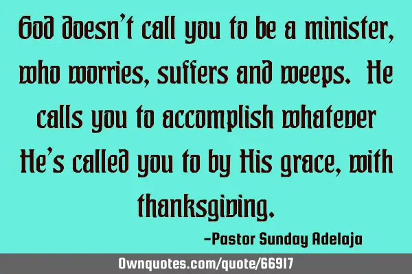 God doesn’t call you to be a minister, who worries, suffers and weeps. He calls you to accomplish
