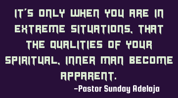 It’s only when you are in extreme situations, that the qualities of your spiritual, inner man