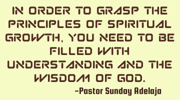 In order to grasp the principles of spiritual growth, you need to be filled with understanding and