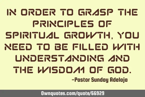 In order to grasp the principles of spiritual growth, you need to be filled with understanding and