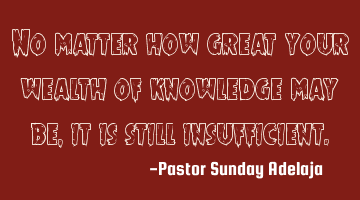 No matter how great your wealth of knowledge may be, it is still insufficient.