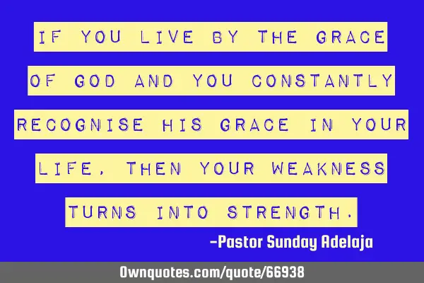 If you live by the grace of God and you constantly recognise His grace in your life, then your