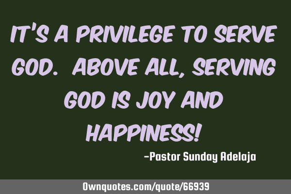 It’s a privilege to serve God. Above all, serving God is joy and happiness!