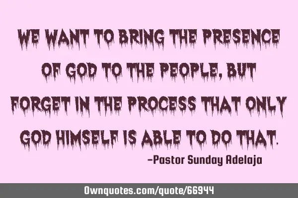 We want to bring the presence of God to the people, but forget in the process that only God Himself