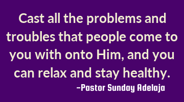Cast all the problems and troubles that people come to you with onto Him, and you can relax and