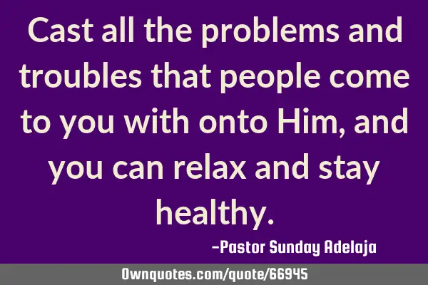Cast all the problems and troubles that people come to you with onto Him, and you can relax and