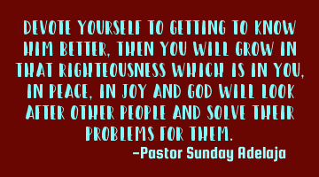 Devote yourself to getting to know Him better, then you will grow in that righteousness which is in