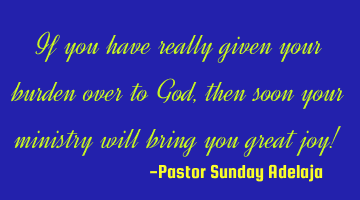 If you have really given your burden over to God, then soon your ministry will bring you great joy!