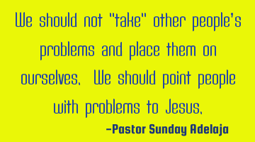 We should not "take" other people’s problems and place them on ourselves. We should point people