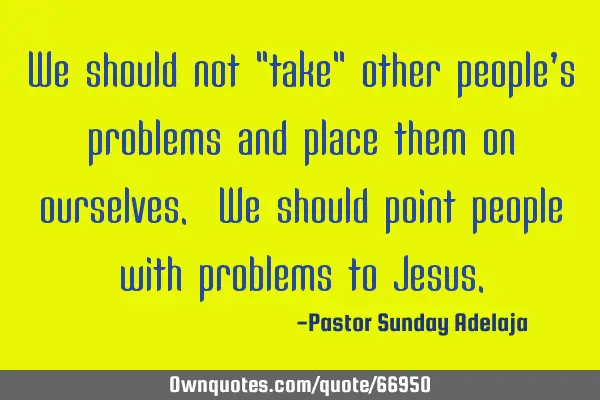 We should not "take" other people’s problems and place them on ourselves. We should point people