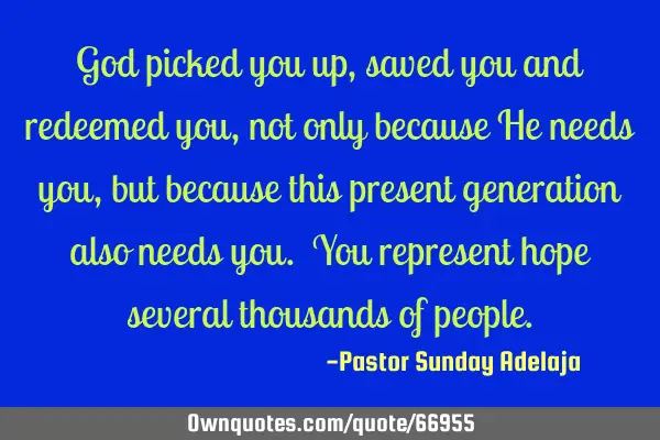 God picked you up, saved you and redeemed you, not only because He needs you, but because this