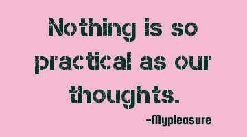Nothing is so practical as our thoughts.