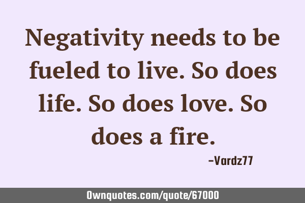 Negativity needs to be fueled to live. So does life. So does love. So does a