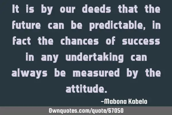 It is by our deeds that the future can be predictable, in fact the chances of success in any