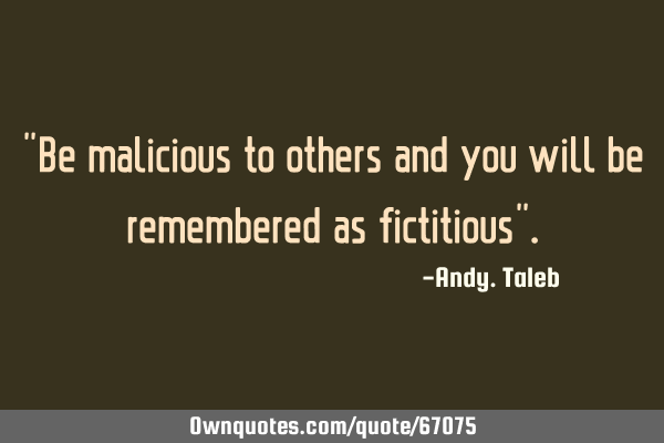 "Be malicious to others and you will be remembered as fictitious"