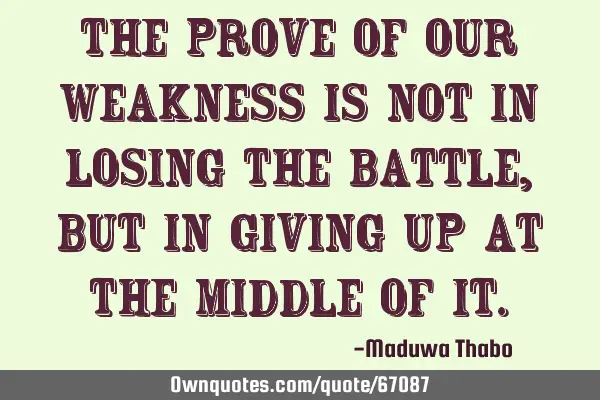 The prove of our weakness is not in losing the battle, but in giving up at the middle of