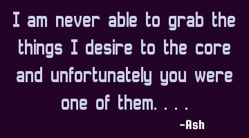 I am never able to grab the things i desire to the core and unfortunately you were one of them....