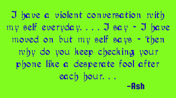 I have a violent conversation with my self everyday....i say - i have moved on but my self says - 