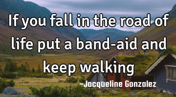 If you fall in the road of life put a band-aid and keep walking
