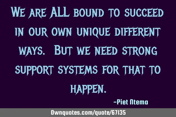 We are ALL bound to succeed in our own unique different ways. But we need strong support systems