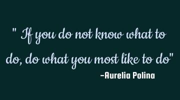 " If you do not know what to do, do what you most like to do"