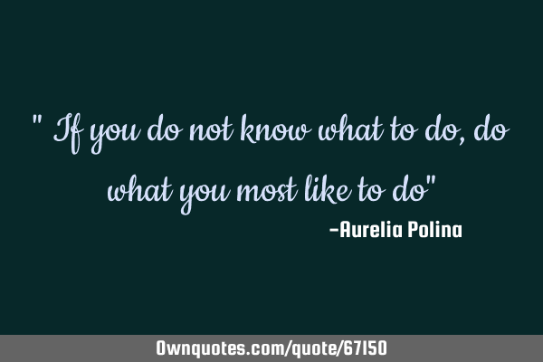 " If you do not know what to do, do what you most like to do"