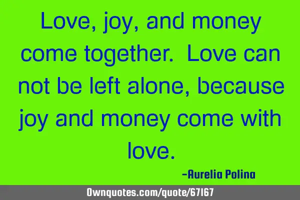 Love, joy, and money come together. Love can not be left alone, because joy and money come with