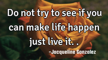 Do not try to see if you can make life happen just live it..