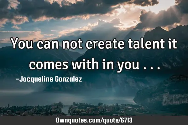 You can not create talent it comes with in you