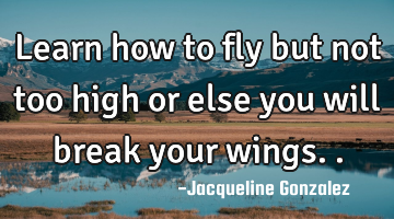 Learn how to fly but not too high or else you will break your wings..