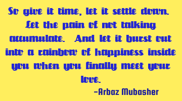 So give it time, let it settle down. Let the pain of not talking accumulate. And let it burst out